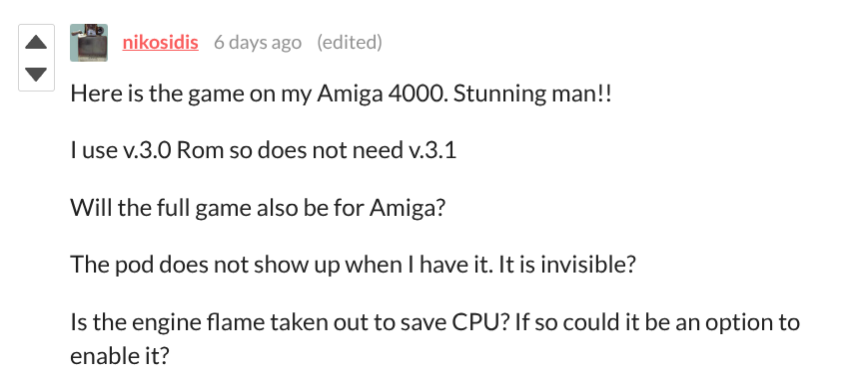An itch.io comment from nikosidis: Here is the game on my Amiga 4000. Stunning man!! I use v.3.0 Rom so does not need v.3.1. Will the full game also be for Amiga? The pod does not show up when I have it. It is invisible? Is the engine flame taken out to save CPU? If so could it be an option to enable it?
